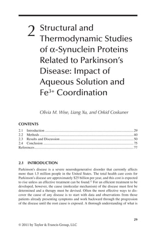 29
© 2011 by Taylor  Francis Group, LLC
2 Structural and
Thermodynamic Studies
of α-Synuclein Proteins
Related to Parkinson’s
Disease: Impact of
Aqueous Solution and
Fe3+ Coordination
Olivia M. Wise, Liang Xu, and Orkid Coskuner
2.1 INTRODUCTION
Parkinson’s disease is a severe neurodegenerative disorder that currently affects
more than 1.5 million people in the United States. The total health care costs for
Parkinson’s disease are approximately $25 billion per year, and this cost is expected
to rise unless an effective treatment can be found.12 For an efficient treatment to be
developed, however, the cause (molecular mechanism) of the disease must first be
determined and a therapy must be devised. Often the most effective ways to dis-
cover the cause of any disease is to start with data and observations from those
patients already presenting symptoms and work backward through the progression
of the disease until the root cause is exposed. A thorough understanding of what is
CONTENTS
2.1 Introduction.....................................................................................................29
2.2 Methods...........................................................................................................40
2.3 Results and Discussion....................................................................................50
2.4 Conclusion.......................................................................................................75
References.................................................................................................................77
 