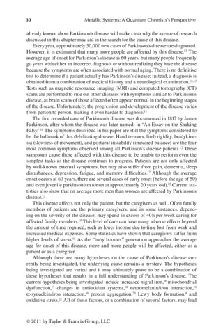 30 Metallic Systems: A Quantum Chemists’s Perspective
© 2011 by Taylor  Francis Group, LLC
already known about Parkinson’s disease will make clear why the avenue of research
discussed in this chapter may aid in the search for the cause of this disease.
Every year, approximately 50,000 new cases of Parkinson’s disease are diagnosed.
However, it is estimated that many more people are affected by this disease.12 The
average age of onset for Parkinson’s disease is 60 years, but many people frequently
go years with either an incorrect diagnosis or without realizing they have the disease
because the symptoms are often associated with normal aging. There is no definitive
test to determine if a patient actually has Parkinson’s disease; instead, a diagnosis is
obtained from a combination of medical history and a neurological examination.12,13
Tests such as magnetic resonance imaging (MRI) and computed tomography (CT)
scans are performed to rule out other diseases with symptoms similar to Parkinson’s
disease, as brain scans of those affected often appear normal in the beginning stages
of the disease. Unfortunately, the progression and development of the disease varies
from person to person, making it even harder to diagnose.13
The first recorded case of Parkinson’s disease was documented in 1817 by James
Parkinson, after whom the disease was later named, in “An Essay on the Shaking
Palsy.”14 The symptoms described in his paper are still the symptoms considered to
be the hallmark of this debilitating disease. Hand tremors, limb rigidity, bradykine-
sia (slowness of movement), and postural instability (impaired balance) are the four
most common symptoms observed among all Parkinson’s disease patients.12 These
symptoms cause those affected with this disease to be unable to perform even the
simplest tasks as the disease continues to progress. Patients are not only affected
by well-known external symptoms, but may also suffer from pain, dementia, sleep
disturbances, depression, fatigue, and memory difficulties.12 Although the average
onset occurs at 60 years, there are several cases of early onset (before the age of 50)
and even juvenile parkinsonism (onset at approximately 20 years old).12 Current sta-
tistics also show that on average more men than women are affected by Parkinson’s
disease.12
This disease affects not only the patient, but the caregivers as well. Often family
members of patients are the primary caregivers, and in some instances, depend-
ing on the severity of the disease, may spend in excess of 40h per week caring for
affected family members.15 This level of care can have many adverse effects beyond
the amount of time required, such as lower income due to time lost from work and
increased medical expenses. Some statistics have shown that caregivers suffer from
higher levels of stress.15 As the “baby boomer” generation approaches the average
age for onset of this disease, more and more people will be affected, either as a
patient or as a caregiver.
Although there are many hypotheses on the cause of Parkinson’s disease cur-
rently being investigated, the underlying cause remains a mystery. The hypotheses
being investigated are varied and it may ultimately prove to be a combination of
these hypotheses that results in a full understanding of Parkinson’s disease. The
current hypotheses being investigated include increased nigral iron,16 mitochondrial
dysfunction,17 changes in antioxidant systems,18 neuromelanin/iron interaction,19
α-synuclein/iron interaction,16 protein aggregation,20 Lewy body formation,4 and
oxidative stress.21 All of these factors, or a combination of several factors, may lead
 