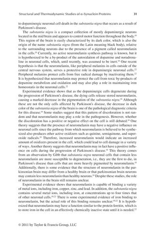 31
Structural and Thermodynamic Studies of α-Synuclein Proteins
© 2011 by Taylor  Francis Group, LLC
to dopaminergic neuronal cell death in the substantia nigra that occurs as a result of
Parkinson’s disease.
The substantia nigra is a compact collection of mostly dopaminergic neurons
located in the mid brain and appears to control motor function throughout the body.19
This region of the brain is easily characterized by its dark color, which is also the
origin of the name substantia nigra (from the Latin meaning black body), relative
to the surrounding neurons due to the presence of a pigment called neuromelanin
in the cells.19 Currently, no active neuromelanin synthesis pathway is known, but it
is hypothesized to be a by-product of the autoxidation of dopamine and noradrena-
line in neuronal cells, which, until recently, was assumed to be inert.19 One recent
hypothesis is that the neuromelanin, like peripheral melanins in cells outside of the
central nervous system, serves a protective role in dopaminergic neuronal cells.22
Peripheral melanins protect cells from free radical damage by inactivating them.22
It is hypothesized that neuromelanin may protect the cell from toxic by-products of
dopamine metabolism and oxidation and may also play a role in maintaining iron
homeostatis in the neuronal cells.22
Experimental evidence shows that as the dopaminergic cells degenerate during
the progression of Parkinson’s disease, the dying cells release stored neuromelanin,
causing a marked decrease in the pigmentation of the substantia nigra.19 Although
these are not the only cells affected by Parkinson’s disease, the decrease in dark
color of the substantia nigra of the brain is one of the pathological diagnostic criteria
for this disease.19 Some studies suggest that this pattern of discoloration is not ran-
dom and that neuromelanin may play a role in the pathogenesis. However, whether
the discoloration has a positive or negative effect on the cell is still debated.19 One
theory suggests that the presence of neuromelanin may have a negative influence on
neuronal cells since the pathway from which neuromelanin is believed to be synthe-
sized also produces other active oxidizers such as quinine, semiquinone, and super-
oxide radicals.19 Therefore, increased neuromelanin would indicate an increased
amount of oxidizers present in the cell, which could lead to cell damage in a variety
of ways. Another theory suggests that neuromelanin may in fact have a positive influ-
ence on cells during the progression of Parkinson’s disease.19 This theory comes
from an observation by Gibb that substantia nigra neuronal cells that contain less
neuromelanin are more susceptible to degeneration, i.e., they are the first to die, in
Parkinson’s disease than cells that are more heavily pigmented by neuromelanin.19
Additionally, there is some evidence that the structure of neuromelanin in the par-
kinsonian brain may differ from a healthy brain or that parkinsonian brain neurons
may contain less neuromelanin than healthy neurons.19 Despite these studies, the role
of neuromelanin in the brain still remains unclear.
Experimental evidence shows that neuromelanin is capable of binding a variety
of metal ions, including iron, copper, zinc, and lead. In addition, the substantia nigra
contains several metal ions, including iron, at concentrations up to four times that
of other neuronal cells.19,22 There is some experimental evidence of iron binding to
neuromelanin, but the actual role of this binding remains unclear.19,22 It is hypoth-
esized that neuromelanin may have a function similar to the protein ferritin, which is
to store iron in the cell in an effectively chemically inactive state until it is needed.22
 