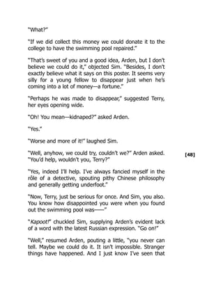 [48]
“What?”
“If we did collect this money we could donate it to the
college to have the swimming pool repaired.”
“That’s sweet of you and a good idea, Arden, but I don’t
believe we could do it,” objected Sim. “Besides, I don’t
exactly believe what it says on this poster. It seems very
silly for a young fellow to disappear just when he’s
coming into a lot of money—a fortune.”
“Perhaps he was made to disappear,” suggested Terry,
her eyes opening wide.
“Oh! You mean—kidnaped?” asked Arden.
“Yes.”
“Worse and more of it!” laughed Sim.
“Well, anyhow, we could try, couldn’t we?” Arden asked.
“You’d help, wouldn’t you, Terry?”
“Yes, indeed I’ll help. I’ve always fancied myself in the
rôle of a detective, spouting pithy Chinese philosophy
and generally getting underfoot.”
“Now, Terry, just be serious for once. And Sim, you also.
You know how disappointed you were when you found
out the swimming pool was——”
“Kapoot!” chuckled Sim, supplying Arden’s evident lack
of a word with the latest Russian expression. “Go on!”
“Well,” resumed Arden, pouting a little, “you never can
tell. Maybe we could do it. It isn’t impossible. Stranger
things have happened. And I just know I’ve seen that
 