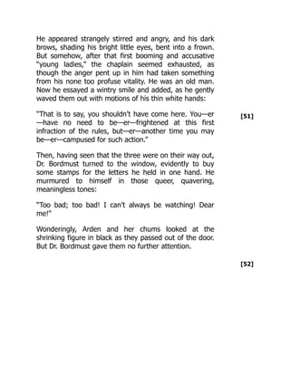 [51]
[52]
He appeared strangely stirred and angry, and his dark
brows, shading his bright little eyes, bent into a frown.
But somehow, after that first booming and accusative
“young ladies,” the chaplain seemed exhausted, as
though the anger pent up in him had taken something
from his none too profuse vitality. He was an old man.
Now he essayed a wintry smile and added, as he gently
waved them out with motions of his thin white hands:
“That is to say, you shouldn’t have come here. You—er
—have no need to be—er—frightened at this first
infraction of the rules, but—er—another time you may
be—er—campused for such action.”
Then, having seen that the three were on their way out,
Dr. Bordmust turned to the window, evidently to buy
some stamps for the letters he held in one hand. He
murmured to himself in those queer, quavering,
meaningless tones:
“Too bad; too bad! I can’t always be watching! Dear
me!”
Wonderingly, Arden and her chums looked at the
shrinking figure in black as they passed out of the door.
But Dr. Bordmust gave them no further attention.
 