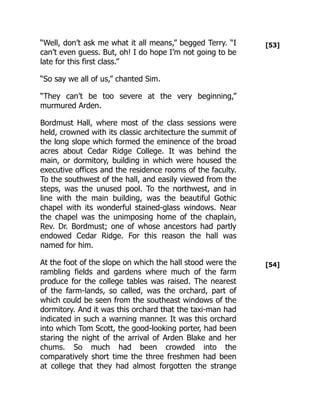 [53]
[54]
“Well, don’t ask me what it all means,” begged Terry. “I
can’t even guess. But, oh! I do hope I’m not going to be
late for this first class.”
“So say we all of us,” chanted Sim.
“They can’t be too severe at the very beginning,”
murmured Arden.
Bordmust Hall, where most of the class sessions were
held, crowned with its classic architecture the summit of
the long slope which formed the eminence of the broad
acres about Cedar Ridge College. It was behind the
main, or dormitory, building in which were housed the
executive offices and the residence rooms of the faculty.
To the southwest of the hall, and easily viewed from the
steps, was the unused pool. To the northwest, and in
line with the main building, was the beautiful Gothic
chapel with its wonderful stained-glass windows. Near
the chapel was the unimposing home of the chaplain,
Rev. Dr. Bordmust; one of whose ancestors had partly
endowed Cedar Ridge. For this reason the hall was
named for him.
At the foot of the slope on which the hall stood were the
rambling fields and gardens where much of the farm
produce for the college tables was raised. The nearest
of the farm-lands, so called, was the orchard, part of
which could be seen from the southeast windows of the
dormitory. And it was this orchard that the taxi-man had
indicated in such a warning manner. It was this orchard
into which Tom Scott, the good-looking porter, had been
staring the night of the arrival of Arden Blake and her
chums. So much had been crowded into the
comparatively short time the three freshmen had been
at college that they had almost forgotten the strange
 