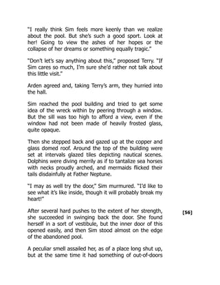 [56]
“I really think Sim feels more keenly than we realize
about the pool. But she’s such a good sport. Look at
her! Going to view the ashes of her hopes or the
collapse of her dreams or something equally tragic.”
“Don’t let’s say anything about this,” proposed Terry. “If
Sim cares so much, I’m sure she’d rather not talk about
this little visit.”
Arden agreed and, taking Terry’s arm, they hurried into
the hall.
Sim reached the pool building and tried to get some
idea of the wreck within by peering through a window.
But the sill was too high to afford a view, even if the
window had not been made of heavily frosted glass,
quite opaque.
Then she stepped back and gazed up at the copper and
glass domed roof. Around the top of the building were
set at intervals glazed tiles depicting nautical scenes.
Dolphins were diving merrily as if to tantalize sea horses
with necks proudly arched, and mermaids flicked their
tails disdainfully at Father Neptune.
“I may as well try the door,” Sim murmured. “I’d like to
see what it’s like inside, though it will probably break my
heart!”
After several hard pushes to the extent of her strength,
she succeeded in swinging back the door. She found
herself in a sort of vestibule, but the inner door of this
opened easily, and then Sim stood almost on the edge
of the abandoned pool.
A peculiar smell assailed her, as of a place long shut up,
but at the same time it had something of out-of-doors
 