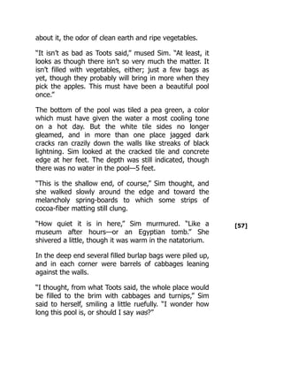 [57]
about it, the odor of clean earth and ripe vegetables.
“It isn’t as bad as Toots said,” mused Sim. “At least, it
looks as though there isn’t so very much the matter. It
isn’t filled with vegetables, either; just a few bags as
yet, though they probably will bring in more when they
pick the apples. This must have been a beautiful pool
once.”
The bottom of the pool was tiled a pea green, a color
which must have given the water a most cooling tone
on a hot day. But the white tile sides no longer
gleamed, and in more than one place jagged dark
cracks ran crazily down the walls like streaks of black
lightning. Sim looked at the cracked tile and concrete
edge at her feet. The depth was still indicated, though
there was no water in the pool—5 feet.
“This is the shallow end, of course,” Sim thought, and
she walked slowly around the edge and toward the
melancholy spring-boards to which some strips of
cocoa-fiber matting still clung.
“How quiet it is in here,” Sim murmured. “Like a
museum after hours—or an Egyptian tomb.” She
shivered a little, though it was warm in the natatorium.
In the deep end several filled burlap bags were piled up,
and in each corner were barrels of cabbages leaning
against the walls.
“I thought, from what Toots said, the whole place would
be filled to the brim with cabbages and turnips,” Sim
said to herself, smiling a little ruefully. “I wonder how
long this pool is, or should I say was?”
 