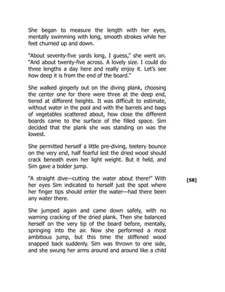 [58]
She began to measure the length with her eyes,
mentally swimming with long, smooth strokes while her
feet churned up and down.
“About seventy-five yards long, I guess,” she went on.
“And about twenty-five across. A lovely size. I could do
three lengths a day here and really enjoy it. Let’s see
how deep it is from the end of the board.”
She walked gingerly out on the diving plank, choosing
the center one for there were three at the deep end,
tiered at different heights. It was difficult to estimate,
without water in the pool and with the barrels and bags
of vegetables scattered about, how close the different
boards came to the surface of the filled space. Sim
decided that the plank she was standing on was the
lowest.
She permitted herself a little pre-diving, teetery bounce
on the very end, half fearful lest the dried wood should
crack beneath even her light weight. But it held, and
Sim gave a bolder jump.
“A straight dive—cutting the water about there!” With
her eyes Sim indicated to herself just the spot where
her finger tips should enter the water—had there been
any water there.
She jumped again and came down safely, with no
warning cracking of the dried plank. Then she balanced
herself on the very tip of the board before, mentally,
springing into the air. Now she performed a most
ambitious jump, but this time the stiffened wood
snapped back suddenly. Sim was thrown to one side,
and she swung her arms around and around like a child
 