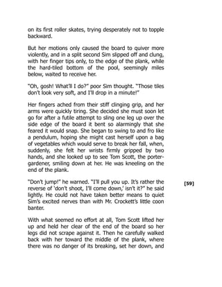 [59]
on its first roller skates, trying desperately not to topple
backward.
But her motions only caused the board to quiver more
violently, and in a split second Sim slipped off and clung,
with her finger tips only, to the edge of the plank, while
the hard-tiled bottom of the pool, seemingly miles
below, waited to receive her.
“Oh, gosh! What’ll I do?” poor Sim thought. “Those tiles
don’t look very soft, and I’ll drop in a minute!”
Her fingers ached from their stiff clinging grip, and her
arms were quickly tiring. She decided she must soon let
go for after a futile attempt to sling one leg up over the
side edge of the board it bent so alarmingly that she
feared it would snap. She began to swing to and fro like
a pendulum, hoping she might cast herself upon a bag
of vegetables which would serve to break her fall, when,
suddenly, she felt her wrists firmly gripped by two
hands, and she looked up to see Tom Scott, the porter-
gardener, smiling down at her. He was kneeling on the
end of the plank.
“Don’t jump!” he warned. “I’ll pull you up. It’s rather the
reverse of ‘don’t shoot, I’ll come down,’ isn’t it?” he said
lightly. He could not have taken better means to quiet
Sim’s excited nerves than with Mr. Crockett’s little coon
banter.
With what seemed no effort at all, Tom Scott lifted her
up and held her clear of the end of the board so her
legs did not scrape against it. Then he carefully walked
back with her toward the middle of the plank, where
there was no danger of its breaking, set her down, and
 