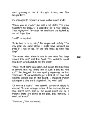 [60]
stood grinning at her. A nice grin it was, too, Sim
thought later.
She managed to produce a weak, embarrassed smile.
“Thank you so much!” she said a bit stiffly. The man
must think her crazy. “I—I slipped! I—er—I was—that is,
I was trying——” To cover her confusion she looked at
her red finger tips.
“Hurt?” he inquired.
“Broke two or three nails,” Sim responded ruefully. “I’m
very glad you came along. I might have sprained an
ankle if I had let go, for this end must be nine feet
deep.”
“The water, when there is any, is over nine feet deep
nearest this wall,” said Tom Scott. “You certainly would
have been jarred a bit, to say the least.”
“Then I must thank you again. But please don’t mention
to anyone that you found me in such a silly fix, will
you?” Sim begged. She was quickly regaining her lost
composure. “I just wanted to get a look at the pool and
foolishly walked out on the board. I imagined myself
poising for a dive and I slipped off. You won’t tell?”
“Of course I won’t,” Tom agreed, somewhat gayly, it
seemed. “I came in to get a few of the early apples we
have stored here. One of the cooks asked me to. I
imagine there are going to be pies. But, honestly, I
won’t tell a soul.”
“Thank you,” Sim murmured.
 