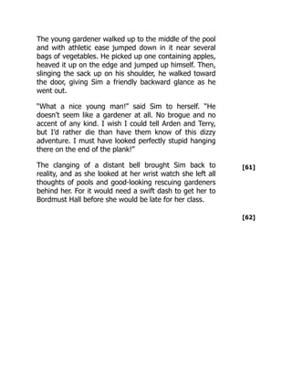 [61]
[62]
The young gardener walked up to the middle of the pool
and with athletic ease jumped down in it near several
bags of vegetables. He picked up one containing apples,
heaved it up on the edge and jumped up himself. Then,
slinging the sack up on his shoulder, he walked toward
the door, giving Sim a friendly backward glance as he
went out.
“What a nice young man!” said Sim to herself. “He
doesn’t seem like a gardener at all. No brogue and no
accent of any kind. I wish I could tell Arden and Terry,
but I’d rather die than have them know of this dizzy
adventure. I must have looked perfectly stupid hanging
there on the end of the plank!”
The clanging of a distant bell brought Sim back to
reality, and as she looked at her wrist watch she left all
thoughts of pools and good-looking rescuing gardeners
behind her. For it would need a swift dash to get her to
Bordmust Hall before she would be late for her class.
 
