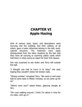 CHAPTER VI
Apple Hazing
Girls of various sizes, types, and descriptions were
hurrying into the building, and their clothes, of all
colors, gave a luster otherwise lacking in the dull, sand-
colored structure. The freshmen were easily
distinguished from the other students by the fact that
they were all carrying or scanning yellow cards which
told them in what rooms to report for their first classes.
Sim was surprised to see Arden and Terry still outside
the hall.
“I thought you had to hurry in to class,” she said,
hoping they wouldn’t notice her broken nails.
“Wrong number,” remarked Terry. “We went in and were
told to come back in fifteen minutes, so we came up for
air.”
“Where were you?” asked Arden, glancing sharply at
Sim.
“Oh—just walking around. I think I’m about in time for
my class. Let’s go in.”
 