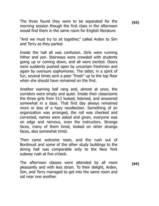 [63]
[64]
The three found they were to be separated for the
morning session though the first class in the afternoon
would find them in the same room for English literature.
“And we must try to sit together,” called Arden to Sim
and Terry as they parted.
Inside the hall all was confusion. Girls were running
hither and yon. Stairways were crowded with students
going up or coming down, and all were excited. Doors
were suddenly pushed open by uncertain freshmen and
again by oversure sophomores. The latter, in a spirit of
fun, several times sent a poor “frosh” up to the top floor
when she should have remained on the first.
Another warning bell rang and, almost at once, the
corridors were empty and quiet. Inside their classrooms
the three girls from 513 looked, listened, and answered
somewhat in a daze. That first day always remained
more or less of a hazy recollection. Something of an
organization was arranged, the roll was checked and
corrected, names were asked and given, everyone was
on edge and nervous, even the instructors. Strange
faces, many of them timid, looked on other strange
faces, also somewhat timid.
Then came welcome noon, and the rush out of
Bordmust and some of the other study buildings to the
dining hall was comparable only to the New York
subway rush at five o’clock.
The afternoon classes were attended by all more
pleasantly and with less strain. To their delight, Arden,
Sim, and Terry managed to get into the same room and
sat near one another.
 