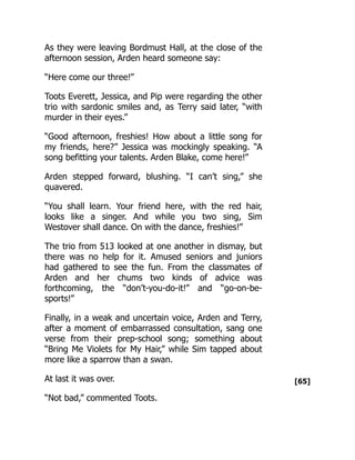 [65]
As they were leaving Bordmust Hall, at the close of the
afternoon session, Arden heard someone say:
“Here come our three!”
Toots Everett, Jessica, and Pip were regarding the other
trio with sardonic smiles and, as Terry said later, “with
murder in their eyes.”
“Good afternoon, freshies! How about a little song for
my friends, here?” Jessica was mockingly speaking. “A
song befitting your talents. Arden Blake, come here!”
Arden stepped forward, blushing. “I can’t sing,” she
quavered.
“You shall learn. Your friend here, with the red hair,
looks like a singer. And while you two sing, Sim
Westover shall dance. On with the dance, freshies!”
The trio from 513 looked at one another in dismay, but
there was no help for it. Amused seniors and juniors
had gathered to see the fun. From the classmates of
Arden and her chums two kinds of advice was
forthcoming, the “don’t-you-do-it!” and “go-on-be-
sports!”
Finally, in a weak and uncertain voice, Arden and Terry,
after a moment of embarrassed consultation, sang one
verse from their prep-school song; something about
“Bring Me Violets for My Hair,” while Sim tapped about
more like a sparrow than a swan.
At last it was over.
“Not bad,” commented Toots.
 
