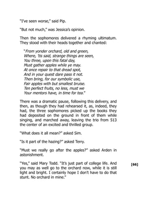 [66]
“I’ve seen worse,” said Pip.
“But not much,” was Jessica’s opinion.
Then the sophomores delivered a rhyming ultimatum.
They stood with their heads together and chanted:
“From yonder orchard, old and green,
Where, ’tis said, strange things are seen,
You three, upon this fatal day,
Must gather apples while ye may.
At once repair to that dread spot,
And in your quest dare pass it not.
Then bring, for our symbolic use,
Fair apples with but smallest bruise.
Ten perfect fruits, no less, must we
Your mentors have, in time for tea.”
There was a dramatic pause, following this delivery, and
then, as though they had rehearsed it, as, indeed, they
had, the three sophomores picked up the books they
had deposited on the ground in front of them while
singing, and marched away, leaving the trio from 513
the center of an excited and thrilled group.
“What does it all mean?” asked Sim.
“Is it part of the hazing?” asked Terry.
“Must we really go after the apples?” asked Arden in
astonishment.
“Yes,” said Mary Todd. “It’s just part of college life. And
you may as well go to the orchard now, while it is still
light and bright. I certainly hope I don’t have to do that
stunt. No orchard in mine.”
 