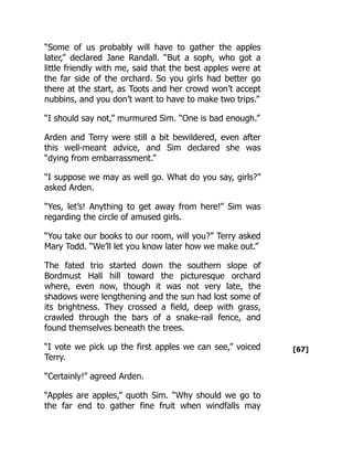 [67]
“Some of us probably will have to gather the apples
later,” declared Jane Randall. “But a soph, who got a
little friendly with me, said that the best apples were at
the far side of the orchard. So you girls had better go
there at the start, as Toots and her crowd won’t accept
nubbins, and you don’t want to have to make two trips.”
“I should say not,” murmured Sim. “One is bad enough.”
Arden and Terry were still a bit bewildered, even after
this well-meant advice, and Sim declared she was
“dying from embarrassment.”
“I suppose we may as well go. What do you say, girls?”
asked Arden.
“Yes, let’s! Anything to get away from here!” Sim was
regarding the circle of amused girls.
“You take our books to our room, will you?” Terry asked
Mary Todd. “We’ll let you know later how we make out.”
The fated trio started down the southern slope of
Bordmust Hall hill toward the picturesque orchard
where, even now, though it was not very late, the
shadows were lengthening and the sun had lost some of
its brightness. They crossed a field, deep with grass,
crawled through the bars of a snake-rail fence, and
found themselves beneath the trees.
“I vote we pick up the first apples we can see,” voiced
Terry.
“Certainly!” agreed Arden.
“Apples are apples,” quoth Sim. “Why should we go to
the far end to gather fine fruit when windfalls may
 