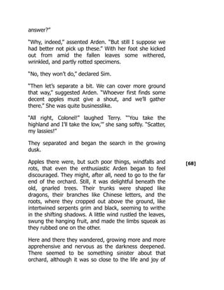 [68]
answer?”
“Why, indeed,” assented Arden. “But still I suppose we
had better not pick up these.” With her foot she kicked
out from amid the fallen leaves some withered,
wrinkled, and partly rotted specimens.
“No, they won’t do,” declared Sim.
“Then let’s separate a bit. We can cover more ground
that way,” suggested Arden. “Whoever first finds some
decent apples must give a shout, and we’ll gather
there.” She was quite businesslike.
“All right, Colonel!” laughed Terry. “‘You take the
highland and I’ll take the low,’” she sang softly. “Scatter,
my lassies!”
They separated and began the search in the growing
dusk.
Apples there were, but such poor things, windfalls and
rots, that even the enthusiastic Arden began to feel
discouraged. They might, after all, need to go to the far
end of the orchard. Still, it was delightful beneath the
old, gnarled trees. Their trunks were shaped like
dragons, their branches like Chinese letters, and the
roots, where they cropped out above the ground, like
intertwined serpents grim and black, seeming to writhe
in the shifting shadows. A little wind rustled the leaves,
swung the hanging fruit, and made the limbs squeak as
they rubbed one on the other.
Here and there they wandered, growing more and more
apprehensive and nervous as the darkness deepened.
There seemed to be something sinister about that
orchard, although it was so close to the life and joy of
 