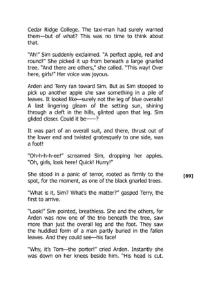 [69]
Cedar Ridge College. The taxi-man had surely warned
them—but of what? This was no time to think about
that.
“Ah!” Sim suddenly exclaimed. “A perfect apple, red and
round!” She picked it up from beneath a large gnarled
tree. “And there are others,” she called. “This way! Over
here, girls!” Her voice was joyous.
Arden and Terry ran toward Sim. But as Sim stooped to
pick up another apple she saw something in a pile of
leaves. It looked like—surely not the leg of blue overalls!
A last lingering gleam of the setting sun, shining
through a cleft in the hills, glinted upon that leg. Sim
glided closer. Could it be——?
It was part of an overall suit, and there, thrust out of
the lower end and twisted grotesquely to one side, was
a foot!
“Oh-h-h-h-ee!” screamed Sim, dropping her apples.
“Oh, girls, look here! Quick! Hurry!”
She stood in a panic of terror, rooted as firmly to the
spot, for the moment, as one of the black gnarled trees.
“What is it, Sim? What’s the matter?” gasped Terry, the
first to arrive.
“Look!” Sim pointed, breathless. She and the others, for
Arden was now one of the trio beneath the tree, saw
more than just the overall leg and the foot. They saw
the huddled form of a man partly buried in the fallen
leaves. And they could see—his face!
“Why, it’s Tom—the porter!” cried Arden. Instantly she
was down on her knees beside him. “His head is cut.
 