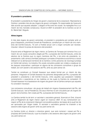 SINDICATURA DE COMPTES DE CATALUNYA — INFORME 22/2010


El president o presidenta

El president o presidenta és l’òrgan de govern unipersonal de la corporació. Representa la
Cambra i presideix tots els seu òrgans de govern col·legiats. És responsable de l’execució
dels acords que aquests adopten. L’elegeix el Ple entre els vocals i és reelegible fins a un
màxim de tres mandats consecutius. Durant el 2007 el president de la Cambra va ser el
Sr. Marià Galí i Segués.


Altres òrgans

A més dels òrgans de govern esmentats, el president o presidenta pot comptar amb un
grup d’assessors, anomenat Consell de Presidència, constituït per un màxim de cinc mem-
bres del Comitè Executiu. Té com a finalitat actuar com a òrgan consultor per recolzar,
impulsar i afavorir la presa de decisions del president.

D’acord amb el Reglament de règim interior, la Cambra de Terrassa pot nomenar fins a un
màxim de vuit vocals consultors elegits pel Ple, a proposta del Comitè Executiu, entre els
electors de la Cambra que no siguin membres del Ple, o bé entre els presidents, re-
presentants o alts càrrecs d’entitats públiques o privades d’importància econòmica o social
rellevant en la demarcació territorial de la Cambra o entre persones de reconegut prestigi
en l’àmbit del comerç i la indústria. Els vocals consultors poden ser cridats a coadjuvar en
les tasques corporatives i participar en alguna de les comissions consultives o grups de
treball, així com assistir a les sessions del Ple, amb veu però sense vot.

També es constitueix un Consell Assessor que estarà format per un màxim de deu
persones. Integraran el Consell Assessor les persones designades pel Ple, a proposta del
president o presidenta o del Comitè Executiu, entre aquelles que posseeixin notables
coneixements o experiència en les matèries en les quals la Cambra és competent. El
Consell Assessor ha d’assessorar els òrgans de govern de la Cambra sempre que aquests
ho considerin necessari.

Les comissions consultives i els grups de treball són òrgans d’assessorament del Ple, del
Comitè Executiu i de la Presidència. Els seus informes no són vinculants per als òrgans de
govern de la Cambra. Són creats pel Ple, a proposta del Comitè Executiu.

La Cambra també ha de tenir un secretari o secretària general, llicenciat en Dret, d’acord
amb el Reglament de règim interior vigent en l’exercici 2007. El seu nomenament cor-
respon al Ple de la corporació mitjançant convocatòria pública, les bases de la qual han de
ser aprovades per l’òrgan tutelar. El secretari o secretària general ha d’assistir a les
sessions dels òrgans de govern amb veu però sense vot.

La Cambra tindrà un director o directora gerent, que serà nomenat i cessat pel Ple a
proposta del Comitè Executiu i que ha d’assistir a les sessions dels òrgans de govern amb
veu però sense vot.

                                            12
 