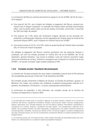 SINDICATURA DE COMPTES DE CATALUNYA — INFORME 22/2010


La composició del Recurs cameral permanent es regula en la Llei 3/1993, del 22 de març, i
és la següent:

• Una exacció del 2%, que s’exigirà als obligats al pagament del Recurs cameral per-
   manent que hi estiguin subjectes i no exempts de l’Impost sobre activitats econòmiques
   (IAE) i que es girarà sobre cada una de les quotes municipals, provincials o nacionals
   de l’IAE que hagin de satisfer.

• Una exacció de l’1,5‰ sobre els rendiments íntegres derivats de les activitats em-
   presarials o professionals subjectes a la llei reguladora de l’Impost sobre la renda de les
   persones físiques (IRPF), que s’indiquen en l’article 6 de la Llei 3/1993. 2

• Una exacció entre el 0,01% i el 0,75%, sobre la quota líquida de l’Impost sobre societats
   (IS), en funció de l’import d’aquesta.

Els obligats al pagament del Recurs cameral permanent són les persones físiques o
jurídiques, així com les entitats previstes en l’article 35.4 de la Llei 58/2003, del 18 de
desembre, general tributària, 3 que durant la totalitat o part de l’exercici econòmic hagin
exercit les activitats de comerç, indústria o navegació que s’indiquen en l’article 6 de la Llei
3/19932 i, en aquest concepte, hagin quedat subjectes a l’IAE.



1.5.2.     Comptes anuals i liquidació del pressupost

La Cambra de Terrassa presenta els seus estats comptables d’acord amb el Pla sectorial
de comptabilitat aprovat per l’Ordre del 15 de desembre del 2000.

Els comptes anuals comprenen el Balanç de situació, el Compte de pèrdues i guanys i la
Memòria. Així mateix, les cambres han d’elaborar anualment pressupostos ordinaris d’in-
gressos, de despeses i d’inversions i, si escau, pressupostos extraordinaris.

A continuació es presenten, a títol informatiu, els comptes anuals de la Cambra de
Terrassa corresponents a l’exercici 2007.



2. Les exercides per compte propi, en comissió o agència, en el sector extractiu, industrial, de la construcció
comercial, dels serveis, singularment d’hostaleria, transport, comunicacions, estalvi, financers, assegurances,
lloguers, espectacles, jocs, activitats artístiques, així com els relatius a gestoria, intermediació, representació o
consignació en el comerç, taxacions i liquidacions de totes classes, i els corresponents a agències immo-
biliàries, de la propietat industrial, de valors negociables, d’assegurances i de crèdits. N’estaran excloses les
activitats agrícoles, ramaderes i de pesca de caràcter primari i els serveis d’agents i corredors d’assegurances
que siguin persones físiques, així com els corresponents a professions lliberals no incloses expressament en el
paràgraf anterior.

3. Les herències jacents, les comunitats de béns i altres entitats mancades de personalitat jurídica que cons-
titueixin una unitat econòmica o un patrimoni separat susceptibles d’imposició.


                                                        15
 