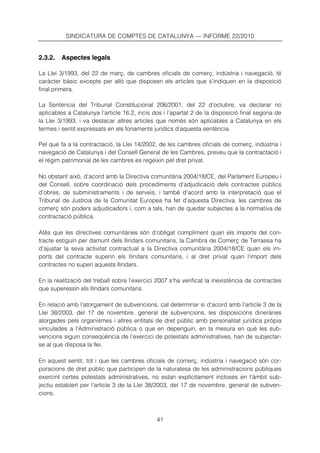 SINDICATURA DE COMPTES DE CATALUNYA — INFORME 22/2010


2.3.2.   Aspectes legals

La Llei 3/1993, del 22 de març, de cambres oficials de comerç, indústria i navegació, té
caràcter bàsic excepte per allò que disposen els articles que s’indiquen en la disposició
final primera.

La Sentència del Tribunal Constitucional 206/2001, del 22 d’octubre, va declarar no
aplicables a Catalunya l’article 16.2, incís dos i l’apartat 2 de la disposició final segona de
la Llei 3/1993, i va destacar altres articles que només són aplicables a Catalunya en els
termes i sentit expressats en els fonaments jurídics d’aquesta sentència.

Pel que fa a la contractació, la Llei 14/2002, de les cambres oficials de comerç, indústria i
navegació de Catalunya i del Consell General de les Cambres, preveu que la contractació i
el règim patrimonial de les cambres es regeixin pel dret privat.

No obstant això, d’acord amb la Directiva comunitària 2004/18/CE, del Parlament Europeu i
del Consell, sobre coordinació dels procediments d’adjudicació dels contractes públics
d’obres, de subministraments i de serveis, i també d’acord amb la interpretació que el
Tribunal de Justícia de la Comunitat Europea ha fet d’aquesta Directiva, les cambres de
comerç són poders adjudicadors i, com a tals, han de quedar subjectes a la normativa de
contractació pública.

Atès que les directives comunitàries són d’obligat compliment quan els imports del con-
tracte estiguin per damunt dels llindars comunitaris, la Cambra de Comerç de Terrassa ha
d’ajustar la seva activitat contractual a la Directiva comunitària 2004/18/CE quan els im-
ports del contracte superin els llindars comunitaris, i al dret privat quan l’import dels
contractes no superi aquests llindars.

En la realització del treball sobre l’exercici 2007 s’ha verificat la inexistència de contractes
que superessin els llindars comunitaris.

En relació amb l’atorgament de subvencions, cal determinar si d’acord amb l’article 3 de la
Llei 38/2003, del 17 de novembre, general de subvencions, les disposicions dineràries
atorgades pels organismes i altres entitats de dret públic amb personalitat jurídica pròpia
vinculades a l’Administració pública o que en depenguin, en la mesura en què les sub-
vencions siguin conseqüència de l’exercici de potestats administratives, han de subjectar-
se al que disposa la llei.

En aquest sentit, tot i que les cambres oficials de comerç, indústria i navegació són cor-
poracions de dret públic que participen de la naturalesa de les administracions públiques
exercint certes potestats administratives, no estan explícitament incloses en l’àmbit sub-
jectiu establert per l’article 3 de la Llei 38/2003, del 17 de novembre, general de subven-
cions.



                                              41
 