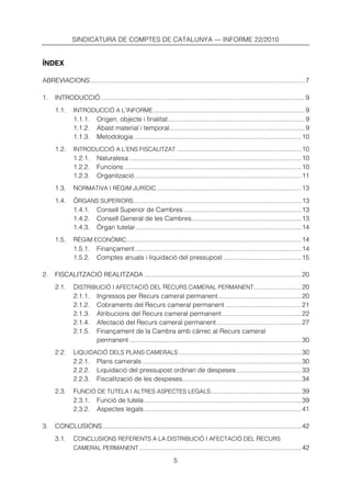 SINDICATURA DE COMPTES DE CATALUNYA — INFORME 22/2010


ÍNDEX

ABREVIACIONS....................................................................................................................... 7

1.    INTRODUCCIÓ ................................................................................................................. 9
      1.1.     INTRODUCCIÓ A L’INFORME .................................................................................... 9
               1.1.1. Origen, objecte i finalitat............................................................................ 9
               1.1.2. Abast material i temporal........................................................................... 9
               1.1.3. Metodologia ............................................................................................. 10
      1.2.     INTRODUCCIÓ A L’ENS FISCALITZAT ..................................................................... 10
               1.2.1. Naturalesa ............................................................................................... 10
               1.2.2. Funcions .................................................................................................. 10
               1.2.3. Organització ............................................................................................ 11
      1.3.     NORMATIVA I RÈGIM JURÍDIC ................................................................................ 13
      1.4.     ÒRGANS SUPERIORS ............................................................................................. 13
               1.4.1. Consell Superior de Cambres ................................................................. 13
               1.4.2. Consell General de les Cambres............................................................. 13
               1.4.3. Òrgan tutelar............................................................................................ 14
      1.5.     RÈGIM ECONÒMIC................................................................................................. 14
               1.5.1. Finançament ............................................................................................ 14
               1.5.2. Comptes anuals i liquidació del pressupost ........................................... 15

2.    FISCALITZACIÓ REALITZADA ....................................................................................... 20
      2.1.     DISTRIBUCIÓ I AFECTACIÓ DEL RECURS CAMERAL PERMANENT .......................... 20
               2.1.1. Ingressos per Recurs cameral permanent .............................................. 20
               2.1.2. Cobraments del Recurs cameral permanent .......................................... 21
               2.1.3. Atribucions del Recurs cameral permanent ............................................ 22
               2.1.4. Afectació del Recurs cameral permanent ............................................... 27
               2.1.5. Finançament de la Cambra amb càrrec al Recurs cameral
                      permanent ............................................................................................... 30
      2.2.     LIQUIDACIÓ DELS PLANS CAMERALS .................................................................... 30
               2.2.1. Plans camerals ........................................................................................ 30
               2.2.2. Liquidació del pressupost ordinari de despeses .................................... 33
               2.2.3. Fiscalització de les despeses.................................................................. 34
      2.3.     FUNCIÓ DE TUTELA I ALTRES ASPECTES LEGALS .................................................. 39
               2.3.1. Funció de tutela ....................................................................................... 39
               2.3.2. Aspectes legals ....................................................................................... 41

3.    CONCLUSIONS .............................................................................................................. 42
      3.1.     CONCLUSIONS REFERENTS A LA DISTRIBUCIÓ I AFECTACIÓ DEL RECURS
               CAMERAL PERMANENT .......................................................................................... 42

                                                                 5
 