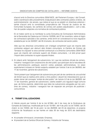 SINDICATURA DE COMPTES DE CATALUNYA — INFORME 22/2010


   d’acord amb la Directiva comunitària 2004/18/CE, del Parlament Europeu i del Consell,
   sobre coordinació dels procediments d’adjudicació dels contractes públics d’obres, de
   subministraments i de serveis, que reitera el que es va establir en directives anteriors i
   també d’acord amb la consolidada jurisprudència del Tribunal de Justícia de les
   Comunitats Europees, les cambres de comerç són poders adjudicadors i, com a tals,
   han de quedar subjectes a la normativa de contractació pública.

   En el mateix sentit es va manifestar la Junta Consultiva de Contractació Administrativa
   de la Generalitat de Catalunya en l’informe 10/2008, del 27 de novembre, sobre el règim
   de contractació aplicable a les cambres, emès tenint en consideració la nova regulació
   establerta per la Llei 30/2007, del 30 d’octubre, de contractes del sector públic.

   Atès que les directives comunitàries són d’obligat compliment quan els imports dels
   contractes estiguin per damunt dels llindars comunitaris, la Cambra de Comerç de
   Terrassa ha d’ajustar la seva activitat contractual a la Directiva comunitària 2004/18/CE
   quan els imports del contracte superin els llindars comunitaris, i al dret privat quan
   l’import dels contractes no superi aquests llindars.

4. En relació amb l’atorgament de subvencions, tot i que les cambres oficials de comerç,
   indústria i navegació són corporacions de dret públic que participen de la naturalesa de
   les administracions públiques exercint certes potestats administratives, no estan
   explícitament incloses en l’àmbit subjectiu establert per l’article 3 de la Llei 38/2003, del
   17 de novembre, general de subvencions.

   Tenint present que l’atorgament de subvencions per part de les cambres és una activitat
   de foment que es realitza amb càrrec a fons públics i davant les interpretacions que es
   poden donar del concepte “entitat de dret públic” de l’article 3.2 de la Llei 38/2003, del
   17 de novembre, general de subvencions, caldria establir una regulació legal comuna
   que, de forma explícita, determinés que totes les subvencions atorgades per les cam-
   bres de comerç, indústria i navegació han de respectar els principis de publicitat i
   concurrència.




4. TRÀMIT D’AL·LEGACIONS

A l’efecte previst per l’article 6 de la Llei 6/1984, del 5 de març de la Sindicatura de
Comptes de Catalunya, modificada per la Llei 15/1991, del 4 de juliol, la Llei 7/2002, del 25
d’abril, la Llei 7/2004, del 16 de juliol i la Llei 26/2009, del 23 de desembre, el projecte
d’informe de fiscalització va ser tramès en data 26 de maig de 2010 als destinataris
següents:

• Al conseller d’Innovació, Universitats i Empresa.
• Al president de la Cambra Oficial de Comerç i Indústria de Terrassa.


                                              46
 