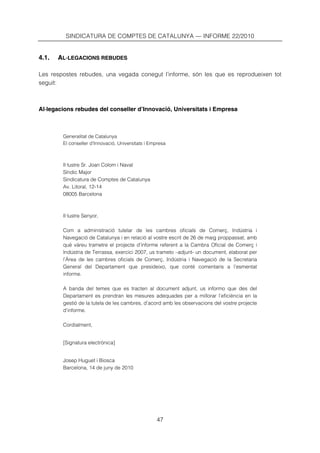 SINDICATURA DE COMPTES DE CATALUNYA — INFORME 22/2010


4.1.   AL·LEGACIONS REBUDES

Les respostes rebudes, una vegada conegut l’informe, són les que es reprodueixen tot
seguit:



Al·legacions rebudes del conseller d’Innovació, Universitats i Empresa



        Generalitat de Catalunya
        El conseller d’Innovació, Universitats i Empresa



        Il·lustre Sr. Joan Colom i Naval
        Síndic Major
        Sindicatura de Comptes de Catalunya
        Av. Litoral, 12-14
        08005 Barcelona



        Il·lustre Senyor,

        Com a administració tutelar de les cambres oficials de Comerç, Indústria i
        Navegació de Catalunya i en relació al vostre escrit de 26 de maig proppassat, amb
        què vàreu trametre el projecte d’informe referent a la Cambra Oficial de Comerç i
        Indústria de Terrassa, exercici 2007, us trameto –adjunt- un document, elaborat per
        l’Àrea de les cambres oficials de Comerç, Indústria i Navegació de la Secretaria
        General del Departament que presideixo, que conté comentaris a l’esmentat
        informe.

        A banda del temes que es tracten al document adjunt, us informo que des del
        Departament es prendran les mesures adequades per a millorar l’eficiència en la
        gestió de la tutela de les cambres, d’acord amb les observacions del vostre projecte
        d’informe.

        Cordialment,


        [Signatura electrònica]


        Josep Huguet i Biosca
        Barcelona, 14 de juny de 2010




                                                   47
 