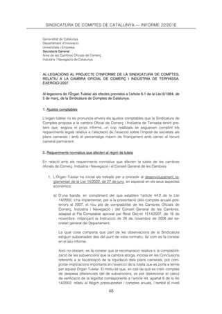 SINDICATURA DE COMPTES DE CATALUNYA — INFORME 22/2010


Generalitat de Catalunya
Departament d’Innovació,
Universitats i Empresa
Secretaria General
Àrea de les Cambres Oficials de Comerç
Indústria i Navegació de Catalunya



AL·LEGACIONS AL PROJECTE D’INFORME DE LA SINDICATURA DE COMPTES,
RELATIU A LA CAMBRA OFICIAL DE COMERÇ I INDÚSTRIA DE TERRASSA,
EXERCICI 2007.


Al·legacions de l’Òrgan Tutelar als efectes previstos a l’article 6.1 de la Llei 6/1984, de
5 de març, de la Sindicatura de Comptes de Catalunya.


1. Ajustos comptables

L’òrgan tutelar no es pronuncia envers els ajustos comptables que la Sindicatura de
Comptes proposa a la cambra Oficial de Comerç i Indústria de Terrassa tenint pre-
sent que, segons el propi informe, un cop realitzats se segueixen complint els
requeriments legals relatius a l’afectació de l’exacció sobre l’impost de societats als
plans camerals i amb el percentatge màxim de finançament amb càrrec al recurs
cameral permanent.


2. Requeriments normatius que afecten al règim de tutela

En relació amb els requeriments normatius que afecten la tutela de les cambres
oficials de Comerç, Indústria i Navegació i el Consell General de les Cambres:


   1. L’Òrgan Tutelar ha iniciat els treballs per a procedir al desenvolupament re-
      glamentari de la Llei 14/2002, de 27 de juny, en especial en els seus aspectes
      econòmics:

       a) D’una banda, en compliment del que estableix l’article 44.2 de la Llei
          14/2002, s’ha implementat, per a la presentació dels comptes anuals pos-
          teriors al 2007, el nou pla de comptabilitat de les Cambres Oficials de
          Comerç, Indústria i Navegació i del Consell General de les Cambres,
          adaptat al Pla Comptable aprovat pel Reial Decret 1514/2007, de 16 de
          novembre, mitjançant la Instrucció de 28 de novembre de 2008 del se-
          cretari general del Departament.

          La qual cosa comporta que part de les observacions de la Sindicatura
          estiguin subsanades des del punt de vista normatiu, tal com es fa constar
          en el seu informe.

          Això no obstant, es fa constar que la recomanació relativa a la comptabilit-
          zació de les subvencions que la cambra atorga, inclosa en les Conclusions
          referents a la fiscalització de la liquidació dels plans camerals, pot com-
          portar implicacions importants en l’exercici de la tutela que es porta a terme
          per aquest Òrgan Tutelar. El motiu és que, en cas de què es creïn comptes
          de despesa diferenciats del de subvencions, es pot distorsionar el càlcul
          de verificació de la legalitat corresponents a l’article 44, apartat 6 de la llei
          14/2002, relatiu al Règim pressupostari i comptes anuals, i també el nivell

                                           48
 