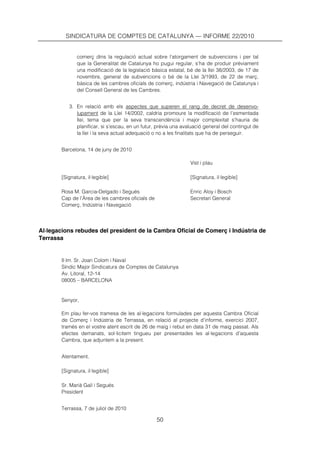 SINDICATURA DE COMPTES DE CATALUNYA — INFORME 22/2010


               comerç dins la regulació actual sobre l’atorgament de subvencions i per tal
               que la Generalitat de Catalunya ho pugui regular, s’ha de produir prèviament
               una modificació de la legislació bàsica estatal, bé de la llei 38/2003, de 17 de
               novembre, general de subvencions o bé de la Llei 3/1993, de 22 de març,
               bàsica de les cambres oficials de comerç, indústria i Navegació de Catalunya i
               del Consell General de les Cambres.


           3. En relació amb els aspectes que superen el rang de decret de desenvo-
              lupament de la Llei 14/2002, caldria promoure la modificació de l’esmentada
              llei, tema que per la seva transcendència i major complexitat s’hauria de
              planificar, si s’escau, en un futur, prèvia una avaluació general del contingut de
              la llei i la seva actual adequació o no a les finalitats que ha de perseguir.


        Barcelona, 14 de juny de 2010

                                                                 Vist i plau

        [Signatura, il·legible]                                  [Signatura, il·legible]

        Rosa M. Garcia-Delgado i Segués                          Enric Aloy i Bosch
        Cap de l’Àrea de les cambres oficials de                 Secretari General
        Comerç, Indústria i Navegació




Al·legacions rebudes del president de la Cambra Oficial de Comerç i Indústria de
Terrassa


        Il·lm. Sr. Joan Colom i Naval
        Síndic Major Sindicatura de Comptes de Catalunya
        Av. Litoral, 12-14
        08005 – BARCELONA


        Senyor,

        Em plau fer-vos tramesa de les al·legacions formulades per aquesta Cambra Oficial
        de Comerç i Indústria de Terrassa, en relació al projecte d’informe, exercici 2007,
        tramès en el vostre atent escrit de 26 de maig i rebut en data 31 de maig passat. Als
        efectes demanats, sol·licitem tingueu per presentades les al·legacions d’aquesta
        Cambra, que adjuntem a la present.


        Atentament,

        [Signatura, il·legible]

        Sr. Marià Galí i Segués
        President


        Terrassa, 7 de juliol de 2010

                                                   50
 