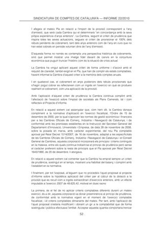 SINDICATURA DE COMPTES DE CATALUNYA — INFORME 22/2010


I afegeix el mateix Pla en relació a l’import de la provisió corresponent a l’any
d’emissió, que serà cada Cambra qui el determinarà “en concordança amb la seva
pròpia experiència d’anys anteriors”. La Cambra, seguint el criteri de prudència que
inspira totes les seves actuacions, segueix el criteri de provisionar el 100% dels
rebuts pendents de cobrament, tant dels anys anteriors com de l’any en curs que no
han estat cobrats en període voluntari dins de l’any d’emissió.

D’aquesta forma no només es contempla una perspectiva històrica de cobraments,
sinó que permet mostrar una imatge fidel davant de canvis en la conjuntura
econòmica que puguin truncar l’històric com és la situació de crisis actual.

La Cambra ha vingut aplicant aquest criteri de forma uniforme i d’acord amb el
requisit de claredat, també exigit en el Pla, que han de complir els estats comptables,
havent informat la Cambra d’aquest criteri a la memòria dels comptes anuals.

I en qualsevol cas, el cobrament en anys posteriors dels rebuts provisionats que
s’hagin pogut cobrar es reflecteixen com un ingrés en l’exercici en què es produeix
realment el cobrament, com una aplicació de la provisió.

Amb l’aplicació d’aquest criteri de prudència la Cambra continua complint amb
l’afectació de l’exacció sobre l’impost de societats als Plans Camerals, tal i com
reflecteix el Projecte d’informe.

En relació a aquest extrem cal assenyalar que, com hem dit, la Cambra donava
compliment a la normativa d’aplicació en l’exercici fiscalitzat, l’Ordre de 15 de
desembre de 2000, per la qual s’aproven les normes de gestió econòmica i financera
per a les Cambres Oficials de Comerç, Indústria i Navegació de Catalunya, i de
conformitat amb les premisses establertes en la Instrucció del Secretari General del
Departament d’Innovació, Universitats i Empresa, de data 28 de novembre de 2008,
sobre la posada en marxa, amb caràcter experimental, del nou Pla comptable
aprovat pel Reial Decret 1514/2007, de 16 de novembre, adaptat a les especificitats
de les Cambres Oficials de Comerç, Indústria i Navegació de Catalunya i el Consell
General de Cambres, aquesta corporació incorporarà els principis i criteris continguts
en la mateixa, entre els quals continua trobant-se el principi de prudència però sense
el caràcter preferent sobre la resta de principis que el Pla aprovat per Reial Decret
1643/1990, de 20 de desembre, li atorgava.

En relació a aquest extrem cal comentar que la Cambra ha emprat sempre un criteri
de prudència, sostingut en el temps, mostrant una fiabilitat del balanç i complint amb
l’establert en la normativa.

I finalment, per tot l’exposat, al·leguem que no procedeix l’ajust proposat al projecte
d’informe sobre la hipotètica aplicació del criteri per al càlcul de la dotació a la
provisió que es recull com a ingrés extraordinari d’exercicis anteriors, amb un efecte
imputable a l’exercici 2007 de 49.625,42, motivat en dues raons:

La primera, és el fet de no aplicar criteris comptables diferents durant un mateix
exercici, és a dir, aquesta corporació va donar preeminència al principi de prudència,
de conformitat amb la normativa vigent en el moment de l’exercici comptable
fiscalitzat, i el criteris comptables dimanants del mateix. Per tant, amb l’aplicació de
l’ajust proposat s’estaria modificant i donant un gir a la comptabilitat que de forma
sostinguda i pública efectuava l’entitat. Acceptar aquesta quantia comportaria trencar

                                          52
 