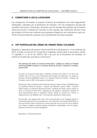 SINDICATURA DE COMPTES DE CATALUNYA — INFORME 22/2010


5. COMENTARIS A LES AL·LEGACIONS

Les al·legacions formulades al projecte d’informe de fiscalització han estat degudament
analitzades i valorades per la Sindicatura de Comptes. Tant les al·legacions rebudes del
conseller d’Innovació, Universitats i Empresa com les rebudes del president de la Cambra
Oficial de Comerç i Indústria de Terrassa no han suposat cap modificació del text inicial
del projecte d’informe per entendre que aquestes al·legacions són explicacions que con-
firmen la situació descrita o perquè no es comparteixen els judicis exposats.




6. VOT PARTICULAR DEL SÍNDIC SR. ERNEST SENA I CALABUIG

Respecte a l’aprovació del present informe pel Ple de la Sindicatura el 14 de setembre de
2010, el síndic en funcions Sr. Ernest Sena i Calabuig, d’acord amb el que preveu l’article
12, apartats 2 i 3, de la Llei 18/2010, del 7 de juny, de la Sindicatura de Comptes, va
emetre el vot particular que figura a continuació.


        Vot particular del síndic en funcions Ernest Sena i Calabuig en relació al Projecte
        d’informe 03/2009-G referent a la Cambra Oficial de Comerç i Indústria de Terrassa,
        exercici 2007



        El síndic en funcions Ernest Sena i Calabuig, d’acord amb l’article 12.3 de la Llei
        18/2010, del 7 de juny, de la Sindicatura de Comptes de Catalunya i en relació al
        Projecte d’informe 03/2009-G relatiu a la Cambra Oficial de Comerç i Indústria de
        Terrassa, exercici 2007, emet aquest vot particular:

        Només per mera congruència amb Informes anteriors (vegeu l’Informe 22/2009 relatiu
        a la Cambra Oficial de Comerç i Indústria de Manresa, exercici 2006, i l’Informe
        5/2010 relatiu a la Cambra Oficial de Comerç i Indústria de Lleida, exercici 2007), el
        síndic en funcions Ernest Sena i Calabuig es veu obligat a manifestar novament la
        seua disconformitat amb el tractament donat, també en aquest nou informe, a
        l’aplicació de la Llei 38/2003, del 17 de novembre, general de subvencions.

        Cal recordar, una vegada més i per si fos el cas que algú no se n’hagués adonat, la
        inconsistent aplicació de l’esmentada Llei i de la Directiva comunitària 2004/18/CE en
        tots els informes sobre cambres de comerç aprovats fins ara pel Ple de la Sindica-
        tura. Potser el següent resoldrà aquesta contradicció metodològica. Així ho desitja i
        demana el síndic en funcions sotasignant.



        Barcelona, 7 d’octubre del 2010




                                                 58
 