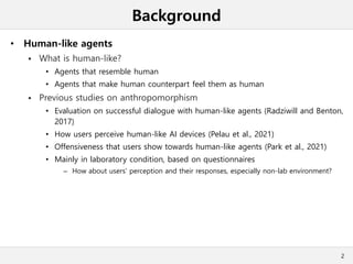 Background
• Human-like agents
 What is human-like?
• Agents that resemble human
• Agents that make human counterpart feel them as human
 Previous studies on anthropomorphism
• Evaluation on successful dialogue with human-like agents (Radziwill and Benton,
2017)
• How users perceive human-like AI devices (Pelau et al., 2021)
• Offensiveness that users show towards human-like agents (Park et al., 2021)
• Mainly in laboratory condition, based on questionnaires
– How about users' perception and their responses, especially non-lab environment?
2
 