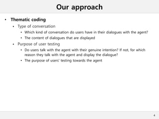 Our approach
• Thematic coding
 Type of conversation
• Which kind of conversation do users have in their dialogues with the agent?
• The content of dialogues that are displayed
 Purpose of user testing
• Do users talk with the agent with their genuine intention? If not, for which
reason they talk with the agent and display the dialogue?
• The purpose of users' testing towards the agent
4
 