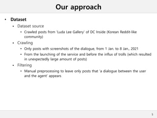 Our approach
• Dataset
 Dataset source
• Crawled posts from 'Luda Lee Gallery' of DC Inside (Korean Reddit-like
community)
 Crawling
• Only posts with screenshots of the dialogue, from 1 Jan. to 8 Jan., 2021
• From the launching of the service and before the influx of trolls (which resulted
in unexpectedly large amount of posts)
 Filtering
• Manual preprocessing to leave only posts that ‘a dialogue between the user
and the agent’ appears
5
 