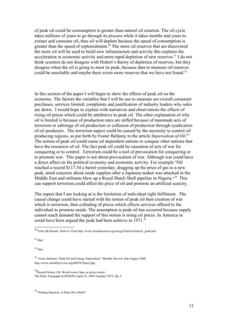 of peak oil could be consumption is greater than natural oil creation. The oil cycle
takes millions of years to go through its process while it takes months and years to
extract and consume oil, thus oil will deplete because the speed of consumption is
greater than the speed of replenishment.30
The more oil reserves that are discovered
the more oil will be used to build new infrastructure and activity this explains the
acceleration in economic activity and more rapid depletion of new reserves.31
I do not
think scientist do not disagree with Hubert’s theory of depletion of reserves, but they
disagree when the oil is going to meet its peak, because data to measure oil reserves
could be unreliable and maybe there exists more reserves that we have not found.32
In this section of the paper I will begin to show the effects of peak oil on the
economy. The factors the variables that I will be use to measure are overall consumer
purchases, services limited, complaints and justification of industry leaders why sales
are down. I would hope to explain with narratives and observations the effects of
rising oil prices which could be attributive to peak oil. The other explanation of why
oil is limited is because of production rates are stifled because of manmade acts of
terrorism or sabotage of oil production or collusion of production through syndication
of oil producers. The terrorism aspect could be caused by the necessity to control oil
producing regions, as put forth by Foster Bellamy in the article Imperialism of Oil.33
The notion of peak oil could cause oil dependent nations to conquer other nations that
have the resources of oil. The fact peak oil could be causation of acts of war for
conquering or to control. Terrorism could be a tool of provocation for conquering or
to promote war. This paper is not about provocation of war. Although war could have
a direct affect on the political economy and economic activity. For example “Oil
reached a record $117.54 a barrel yesterday, dragging up the price of gas to a new
peak, amid concerns about crude supplies after a Japanese tanker was attacked in the
Middle East and militants blew up a Royal Dutch Shell pipeline in Nigeria.”34
This
can support terrorism could affect the price of oil and promote an artificial scarcity.
The aspect that I am looking at is the limitation of individual right fulfilment. The
causal change could have started with the notion of peak oil then creation of war
which is terrorism, then colluding of prices which effects services offered to the
individual to promote needs. The assumption is peak oil has occurred because supply
cannot reach demand the support of this notion is rising oil prices. In America in
could have been argued the peak had been achieve in 1971.35
30
Erika McDonald Hubert's Peak http://www.cleanhouston.org/energy/features/huberts_peak.htm
31
Ibid.
32
Ibid.
33
Foster Bellamy “Peak Oil and Energy Imperialism” Monthly Review July-August 2008
http://www.monthlyreview.org/080707foster.php
34
Russell Hotten OIL World warns Opec as prices rocket
The Daily Telegraph (LONDON) April 22, 2008 Tuesday CITY; Pg. 2
35
Probing Question: Is Peak Oil a Myth?
11
 