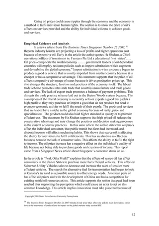 Rising oil prices could cause ripples through the economy and the economy is
a method to fulfil individual human rights. The section is to show the price of oil’s
affects on services provided and the ability for individual citizens to achieve goods
and services.
Empirical Evidence and Analysis
In a news article from The Business Times Singapore October 22 2007, 36
Reports industry leaders are projecting a loss of profits and higher operations cost
because of expensive oil. Early in the article the author quotes He Shuhan, a Chief
operational officer of investment in Farseers Pte Ltd a educational firm states”…..
Oil prices complicate the world economy ……..government leaders of oil dependent
countries will employ resistant policies such as import substitution which augments
and de-stabilise the global economy.” Import substitution is when a country begins to
produce a good or service that is usually imported from another country because it is
cheaper or has a comparative advantage. This statement supports that the price of oil
affects comparative advantage of states because it drives production prices up. This
also changes the structure, function and practices of the economy itself. The liberal
trade scheme promotes inter-state trade that countries manufacture and trade goods
and services. The lack of export trade promotes a balance of payment problems. This
disrupts the trade practice scheme laid out in the Breton Woods system because. The
assumption of the liberal economy is a country sells or exports a good that yields a
high profit so they may purchase or import a good that do not produce but need to
promote economic activity or fulfil the needs of their people. The goods and services
that are traded have a niche in the global economy because of rarity, price and
specialization. The product could also hold higher standard in quality or to promote
efficient use. The statement by He Shuhan supports that high priced oil reduces the
comparative advantage and may change the practices and decision making processes
in the current economic practices. In this same article the author states that oil prices
affect the individual consumer, that public transit bus fares had increased, and
disposal income will affect purchasing habits. This shows that scarce oil is affecting
the ability for individuals to fulfil entitlements. This has an also has an effect on
business because the lack of consumer sales. This affects the ability to fulfill the right
to income. The oil price increase has a negative effect on the individual’s quality of
life because not being able to purchase goods and creation of income. This report
came from a Singapore News article about Singapore’s economic status on oil.
In the article is “Peak Oil a Myth?” explains that the affects of scarce oil has affect
consumers in the United States to purchase more fuel efficient vehicles. This affected
Suburban Utility Vehicles sales to decrease and increase the sales of smaller more
efficient vehicles. The search for alternative fuel for transportation had begun to look
at Canada’s tar sand as a possible source to offset energy needs. American peak oil
has affect oil prices and with the development of China and India competition for
existing world oil resources exists. This article supports the notion that peak had been
reached thus supporting the perception which could cause an actor to act on this
common knowledge. This article implies innovation must take place but because of
Copyright 2008 States News Service University Pennsylvania
36
The Business Times Singapore October 22, 2007 Monday Crude price hikes affect one and all; Jason Low takes a closer
look at the importance of crude oil and its impact on the global markets today section BTC
12
 