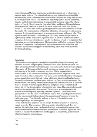 Union Alessandra Murteria is promoting a strike to use proceeds of oil revenues to
promote social projects. The rational calculation from nationalizing oil would be
because of the Saudi Arabia experience that trillions of dollars are being directed into
its sovereign wealth fund.42
That the trend is happening such as Russia, Venezuela,
Ecuador and Bolivia is nationalizing its strategic and economic assets. The official
leaders of Brazil, Edison Lobao the Brazialian Mines and Energy Minister believes
and proclaims oil should be to benefit the whole population rather than the stock
holders.43
This would be a common good argument and resources are meant to benefit
the people. The nationalization of Petrobras a Brazilian oil company would promote
economic development to promote a new economy and create millions of jobs. This
argument could fall under a civilization goal of creating income and promoting a
higher quality of life. The counter argument stated in article is that nationalized oil
companies do not innovate and prices usually rise because of lack of competition that
it creates a monopolistic environment. That stagnation will follow because of the lack
coercion of competition. Although there are cases to support that innovation and
economic expansion does happen while not running a non pure liberal economic
development scheme.
Conclusion
I think constructivist approach can explain the possible changes in economy and
economic practices. The perception of Peak oil could affect perception which can
affect rationalities then the method the actor chooses to deal with the problem of peak
oil or scarce oil. The papered did explored, war in some aspect, market controlling,
and changing of the political economic practices. This is supported with
nationalization of the countries oil industry, terrorism affects oil prices which could
create production rates. Some actors even spoke about import substitution which goes
against accepted norms of the trade regime which also alters the political economy.
The need for charts and graphs are good indicators to figure systemic problems. The
perception that I am putting forth economic stagnation comes for the lack of ideas and
desire to promote civilization goals. Statistics and graphs could be narratives of
market activity but do not explain why decision were made. The purpose of system is
just important as operating of the system. The notion an actor responses for the
structure in a certain policy trajectory cannot be explained. The constructivist
approach allows for the social construct to be created then on can begin to rationalize
from the structure and the heuristics of the system to see if outcomes promote the
civilization goals. This allows for auditing to discern if the decision maker is
promoting the supra norms of system.
I found that structure responses are not always about maximization of resources,
outputs or profit. That sometimes following a strict rational approach does not
promote the civilization goals. And not following a strict rationalist approach can
also restrict the enforcement of economic human rights. It could be argued that each
situation is unique but small theories can be applied to analyze any given situation
when fits the proper circumstances.
42
ibid
43
Ibid
14
 