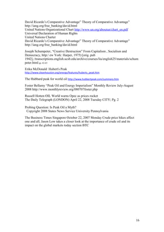David Ricardo’s Comparative Advantage” Theory of Comparative Advantage”
http://iang.org/free_banking/david.html
United Nations Organizational Chart http://www.un.org/aboutun/chart_en.pdf
Universal Declaration of Human Rights
United Nations Charter
David Ricardo’s Comparative Advantage” Theory of Comparative Advantage”
http://iang.org/free_banking/david.html
Joseph Schumpeter, “Creative Destruction” From Capitalism , Socialism and
Democracy, http:/ ew York: Harper, 1975) [orig. pub
1942],:/transcriptions.english.ucsb.edu/archive/courses/liu/english25/materials/schum
peter.html pp. 82-85
Erika McDonald Hubert's Peak
http://www.cleanhouston.org/energy/features/huberts_peak.htm
The Hubbard peak for world oil http://www.hubbertpeak.com/summary.htm
Foster Bellamy “Peak Oil and Energy Imperialism” Monthly Review July-August
2008 http://www.monthlyreview.org/080707foster.php
Russell Hotten OIL World warns Opec as prices rocket
The Daily Telegraph (LONDON) April 22, 2008 Tuesday CITY; Pg. 2
Probing Question: Is Peak Oil a Myth?
Copyright 2008 States News Service University Pennsylvania
The Business Times Singapore October 22, 2007 Monday Crude price hikes affect
one and all; Jason Low takes a closer look at the importance of crude oil and its
impact on the global markets today section BTC
16
 