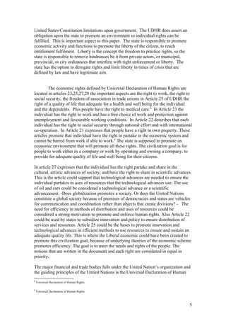 United States Constitution limitations upon government. The UDHR does assert an
obligation upon the state to promote an environment so individual rights can be
fulfilled. This is important aspect to this paper. The state is responsible to promote
economic activity and functions to promote the liberty of the citizen, to reach
entitlement fulfilment. Liberty is the concept the freedom to practice rights, so the
state is responsible to remove hindrances be it from private actors, or municipal,
provincial, or city ordinances that interfere with right enforcement or liberty. The
state has the option to derogate rights and limit liberty in times of crisis that are
defined by law and have legitimate aim.
The economic rights defined by Universal Declaration of Human Rights are
located in articles 23,25,27,28 the important aspects are the right to work, the right to
social security, the freedom of association in trade unions in Article 25 of UDHR the
right of a quality of life that adequate for a health and well being for the individual
and the dependents. Plus people have the right to medical care.8
In Article 23 the
individual has the right to work and has a free choice of work and protection against
unemployment and favourable working conditions. In Article 22 describes that each
individual has the right to social security through national effort and with international
co-operation. In Article 21 expresses that people have a right to own property. These
articles promote that individual have the right to partake in the economic system and
cannot be barred from work if able to work.9
The state is supposed to promote an
economic environment that will promote all these rights. The civilization goal is for
people to work either in a company or work by operating and owning a company, to
provide for adequate quality of life and well being for their citizens.
In article 27 expresses that the individual has the right partake and share in the
cultural, artistic advances of society, and have the right to share in scientific advances.
This is the article could support that technological advances are needed to ensure the
individual partakes in uses of resources that the technological advances use. The use
of oil and cars could be considered a technological advance or a scientific
advancement. -Does globalization promotes a society. Or does the United Nations
constitute a global society because of premises of democracies and states are vehicles
for communication and coordination rather than objects that create divisions? - The
need for efficiency in methods of distribution and uses of resources could be
considered a strong motivation to promote and enforce human rights. Also Article 22
could be used by states to subsidize innovation and policy to ensure distribution of
services and resources. Article 25 could be the bases to promote innovation and
technological advances in efficient methods to use resources to ensure and sustain an
adequate quality life. This is where the Liberal economic could have been created to
promote this civilization goal, because of underlying theories of the economic scheme
promotes efficiency. The goal is to meet the needs and rights of the people. The
notions that are written in the document and each right are considered in equal in
priority.
The major financial and trade bodies falls under the United Nation’s organization and
the guiding principles of the Untied Nations is the Universal Declaration of Human
8
Universal Declaration of Human Rights
9
Universal Declaration of Human Rights
5
 