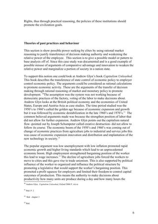 Rights, thus through practical reasoning, the policies of these institutions should
promote the civilization goals.
Theories of past practices and behaviour
This section is show possible power seeking by elites by using rational market
reasoning to justify transference of decision making authority and weakening the
relative power of the employee. This section is to give a possible model or pattern to
base analysis off of. Since this case study was documented and is a good example of
possible misuse of arguments of comparative advantage and innovation to weaken the
relative power and marginalize a portion of society in a nation state.
To support this notion one could look at Andrew Glyn’s book Capitalism Unleashed.
This book describes the transference of state control of economic policy to employer
control economic policy. The arguments could be considered as rational calculations
to promote economic activity. These are the arguments of the transfer of decision
making through rational reasoning of market and monetary policy to promote
development. 10
The assumption was the system was not working because of
democratic practices of the factory, voting of the labor to make decisions about.
Andrew Glyn looks at the British political economy and the economies of United
States, Europe and Austria-Asia as case studies. The time period studied was the
1950’s to 1960’s called the golden age because of economic expansion and growth
but it was followed by economic destabilization in the late 1960’s and 1970’s.11
The
common believed arguments made was because the strengthen position of labor that
did not allow for further expansion. Andrew Glyn points out the capitalism natural
flow -pointed out by Joseph Schumpeter called creative destruction- did not allow to
follow its course. The economic boom of the 1950’s and 1960’s was coming out of
change of economic practices from agriculture jobs to industrial and service jobs this
was cause of economic expansion innovation and distribution and implantation of the
new technology in society.12
The popular argument was low unemployment with low inflation promoted rapid
economic growth and higher living standards which lead to an unprecedented
economic boom. High employment strengthened bargaining position of the worker
this lead to wage increases.13
The decline of agriculture jobs forced the workers to
move to cities and this gave rise to trade unionism. This is also supported by political
influence of the worker to organized and influence the political structure by
promoting a legislative that would support the worker’s bargaining position. This
promoted a profit squeeze for employers and limited their freedom to control capital
outcomes of production. This means the authority to make decisions about
productivity how many units are produce during a day and how many hours the
10
Andrew Glyn, Capitalism Unleashed, Oxford 2006 P. viii-ix
11
Ibid. P. 2
12
Ibid. chapter 3
13
Ibid.
6
 