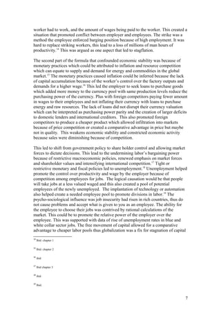 worker had to work, and the amount of wages being paid to the worker. This created a
situation that promoted conflict between employer and employees. The strike was a
method the employee enforced barging position because of high employment. It was
hard to replace striking workers, this lead to a loss of millions of man hours of
productivity.14
This was argued as one aspect that led to stagflation.
The second part of the formula that confounded economic stability was because of
monetary practices which could be attributed to inflation and resource competition
which can equate to supply and demand for energy and commodities in the global
market.15
The monetary practices caused inflation could be inferred because the lack
of capital accumulation because of the worker’s control over the factory outputs and
demands for a higher wage.16
This led the employer to seek loans to purchase goods
which added more money to the currency pool with same production levels reduce the
purchasing power of the currency. Plus with foreign competitors paying fewer amount
in wages to their employees and not inflating their currency with loans to purchase
energy and raw resources. The lack of loans did not disrupt their currency valuation
which can be interpreted as purchasing power parity and the creation of larger deficits
to domestic lenders and international creditors. This also promoted foreign
competitors to produce a cheaper product which allowed infiltration into markets
because of price competition or created a comparative advantage in price but maybe
not in quality. This weakens economic stability and constricted economic activity
because sales were diminishing because of competition.
This led to shift from government policy to share holder control and allowing market
forces to dictate decisions. This lead to the undermining labor’s bargaining power
because of restrictive macroeconomic policies, renewed emphasis on market forces
and shareholder values and intensifying international competition.17
Tight or
restrictive monetary and fiscal policies led to unemployment.18
Unemployment helped
promote the control over productivity and wage by the employer because of
competition among employees for jobs. The logical causation would be that people
will take jobs at a less valued waged and this also created a pool of potential
employees of the newly unemployed. The implantation of technology or automation
also helped create a needed employee pool to promote divisions in labor.19
The
psycho-sociological influence was job insecurity had risen in rich countries, thus do
not cause problems and accept what is given to you as an employee. The ability for
the employee to choose their jobs was contrived by rational calculations of the
market. This could be to promote the relative power of the employer over the
employee. This was supported with data of rise of unemployment rates in blue and
white collar sector jobs. The free movement of capital allowed for a comparative
advantage to cheaper labor pools thus globalization was a fix for stagnation of capital
14
Ibid. chapter 1
15
Ibid. chapter 2
16
ibid
17
Ibid chapter 3
18
ibid
19
Ibid.
7
 