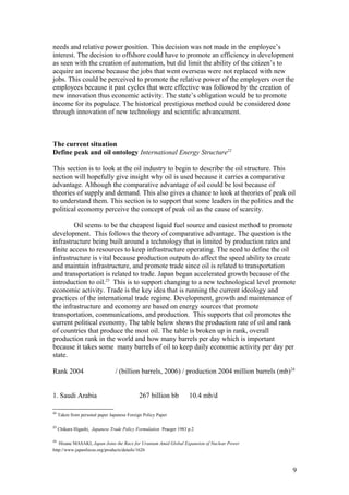 needs and relative power position. This decision was not made in the employee’s
interest. The decision to offshore could have to promote an efficiency in development
as seen with the creation of automation, but did limit the ability of the citizen’s to
acquire an income because the jobs that went overseas were not replaced with new
jobs. This could be perceived to promote the relative power of the employers over the
employees because it past cycles that were effective was followed by the creation of
new innovation thus economic activity. The state’s obligation would be to promote
income for its populace. The historical prestigious method could be considered done
through innovation of new technology and scientific advancement.
The current situation
Define peak and oil ontology International Energy Structure22
This section is to look at the oil industry to begin to describe the oil structure. This
section will hopefully give insight why oil is used because it carries a comparative
advantage. Although the comparative advantage of oil could be lost because of
theories of supply and demand. This also gives a chance to look at theories of peak oil
to understand them. This section is to support that some leaders in the politics and the
political economy perceive the concept of peak oil as the cause of scarcity.
Oil seems to be the cheapest liquid fuel source and easiest method to promote
development. This follows the theory of comparative advantage. The question is the
infrastructure being built around a technology that is limited by production rates and
finite access to resources to keep infrastructure operating. The need to define the oil
infrastructure is vital because production outputs do affect the speed ability to create
and maintain infrastructure, and promote trade since oil is related to transportation
and transportation is related to trade. Japan began accelerated growth because of the
introduction to oil.23
This is to support changing to a new technological level promote
economic activity. Trade is the key idea that is running the current ideology and
practices of the international trade regime. Development, growth and maintenance of
the infrastructure and economy are based on energy sources that promote
transportation, communications, and production. This supports that oil promotes the
current political economy. The table below shows the production rate of oil and rank
of countries that produce the most oil. The table is broken up in rank, overall
production rank in the world and how many barrels per day which is important
because it takes some many barrels of oil to keep daily economic activity per day per
state.
Rank 2004 / (billion barrels, 2006) / production 2004 million barrels (mb)24
1. Saudi Arabia 267 billion bb 10.4 mb/d
22
Taken from personal paper Japanese Foreign Policy Paper
23
Chikara Higashi, Japanese Trade Policy Formulation Praeger 1983 p.2
24
Hisane MASAKI, Japan Joins the Race for Uranium Amid Global Expansion of Nuclear Power
http://www.japanfocus.org/products/details/1626
9
 