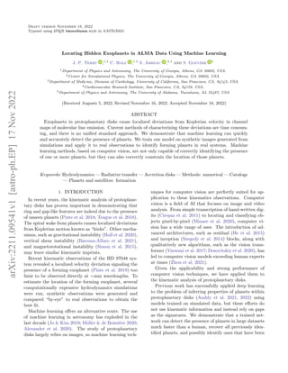 Draft version November 18, 2022
Typeset using L
A
TEX twocolumn style in AASTeX631
Locating Hidden Exoplanets in ALMA Data Using Machine Learning
J. P. Terry ,1, 2
C. Hall ,1, 2
S. Abreau ,3, 4
and S. Gleyzer 5
1Department of Physics and Astronomy, The University of Georgia, Athens, GA 30602, USA.
2Center for Simulational Physics, The University of Georgia, Athens, GA 30602, USA.
3Department of Medicine, Division of Cardiology, University of California, San Francisco, CA, 94143, USA.
4Cardiovascular Research Institute, San Francisco, CA, 94158, USA.
5Department of Physics and Astronomy, The University of Alabama, Tuscaloosa, AL 35487, USA
(Received Augusts 5, 2022; Revised November 16, 2022; Accepted November 18, 2022)
ABSTRACT
Exoplanets in protoplanetary disks cause localized deviations from Keplerian velocity in channel
maps of molecular line emission. Current methods of characterizing these deviations are time consum-
ing, and there is no unified standard approach. We demonstrate that machine learning can quickly
and accurately detect the presence of planets. We train our model on synthetic images generated from
simulations and apply it to real observations to identify forming planets in real systems. Machine
learning methods, based on computer vision, are not only capable of correctly identifying the presence
of one or more planets, but they can also correctly constrain the location of those planets.
Keywords: Hydrodynamics — Radiative transfer — Accretion disks — Methods: numerical — Catalogs
— Planets and satellites: formation
1. INTRODUCTION
In recent years, the kinematic analysis of protoplane-
tary disks has proven important in demonstrating that
ring and gap-like features are indeed due to the presence
of unseen planets (Pinte et al. 2018; Teague et al. 2018).
The spiral wake from planets causes localized deviations
from Keplerian motion known as “kinks”. Other mecha-
nisms, such as gravitational instability (Hall et al. 2020),
vertical shear instability (Barraza-Alfaro et al. 2021),
and magnetorotational instability (Simon et al. 2015),
may leave similar kinematic imprints.
Recent kinematic observations of the HD 97048 sys-
tem revealed a localized velocity deviation signaling the
presence of a forming exoplanet (Pinte et al. 2019) too
faint to be observed directly at ∼mm wavelengths. To
estimate the location of the forming exoplanet, several
computationally expensive hydrodynamics simulations
were run, synthetic observations were generated and
compared “by-eye” to real observations to obtain the
best fit.
Machine learning offers an alternative route. The use
of machine learning in astronomy has exploded in the
last decade (Jo & Kim 2019; Möller & de Boissière 2020;
Alexander et al. 2020). The study of protoplanetary
disks largely relies on images, so machine learning tech-
niques for computer vision are perfectly suited for ap-
plication to these kinematics observations. Computer
vision is a field of AI that focuses on image and video
analysis. From simple transcription of hand-written dig-
its (Cireşan et al. 2011) to locating and classifying ob-
jects pixel-by-pixel (Minaee et al. 2020), computer vi-
sion has a wide range of uses. The introduction of ad-
vanced architectures, such as residual (He et al. 2015)
and inception (Szegedy et al. 2014) blocks, along with
qualitatively new algorithms, such as the vision trans-
former (Vaswani et al. 2017; Dosovitskiy et al. 2020), has
led to computer vision models exceeding human experts
at times (Zhou et al. 2021).
Given the applicability and strong performance of
computer vision techniques, we have applied them to
the kinematic analysis of protoplanetary disks.
Previous work has successfully applied deep learning
to the problem of inferring properties of planets within
protoplanetary disks (Auddy et al. 2021, 2022) using
models trained on simulated data, but these efforts do
not use kinematic information and instead rely on gaps
as the signatures. We demonstrate that a trained net-
work can detect the presence of planets in large datasets
much faster than a human, recover all previously iden-
tified planets, and possibly identify ones that have been
arXiv:2211.09541v1
[astro-ph.EP]
17
Nov
2022
 
