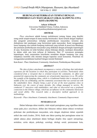 JIMEA | Jurnal Ilmiah MEA (Manajemen, Ekonomi, dan Akuntansi)
Vol. 6 No. 2, 2022
P-ISSN; 2541-5255 E-ISSN: 2621-5306 | Page 903
HUBUNGAN KETERIKATAN TEMPAT DENGAN
PEMBERDAYAAN MASYARAKAT LOKAL KAMPUNG CINA
KOTA BANDUNG
Achyar Al Rasyid
Universitas Nahdlatul Ulama, Cirebon, Indonesia
Email : achyaralrasyidindonesia@gmail.com
ABSTRAK
Place attachment adalah konsep multidimensi tentang ikatan yang dimiliki
orang untuk tempat-tempat di mana mereka berinteraksi. Kami tertarik dengan implikasi
dan pengaruh potensialnya terhadap pemberdayaan masyarakat, terutama jika
dieksplorasi dari pandangan yang berorientasi pada masyarakat. Kami menggunakan
kasus kampung cina (sebuah kampung tradisional yang terletak di pusat kota Bandung)
dan penilaian pemberdayaan masyarakat yang dilakukan dengan pemangku kepentingan
di sana. Komunitas ini telah bertahan selama beberapa dekade, meskipun dimasukkan
ke dalam salah satu kota terbesar di Indonesia. Dari 27 wawancara pemangku
kepentingan, kami menemukan keterikatan mendalam dengan kampung cina yang
tampaknya memiliki efek interaksi dengan kapasitas sosial komunitas. Penelitian ini
menggunakan pendekatan kualitatif dengan metode Deskriptif.
Kata Kunci : Place Attachment; Community Attachment; Pemberdayaan Masyarakat
ABSTRACT
The idea of place attachment encompasses a variety of feelings that individuals
experience for the locations in which they participate in activities. Particularly when
considered from a viewpoint that is oriented toward the community, its effect and
potential for empowering the community are of particular importance to us. We utilize
the example of the kampung china, which is a traditional hamlet that is situated in the
middle of the city of Bandung, and the community assessment that was carried out with
the stakeholders there. Despite being a part of one of the most populous cities in
Indonesia over the course of many decades, this village managed to survive. We
conducted 27 interviews with stakeholders, and what we discovered was a profound
connection to the Chinese village, which has an influence on the community interaction
and social ability. This research takes a descriptive method approach to its
methodology.
Keywords : Place Attachment; Community Attachment; Community Empowerment
PENDAHULUAN
Dalam beberapa tahun terakhir, telah terjadi peningkatan yang signifikan dalam
minat pada place attachment, dilihat dari frekuensi inklusi dalam diskusi revitalisasi
perkotaan dan pemberdayaan masyarakat, serta dengan eksplorasi dalam sejumlah
artikel dan studi (Azahro, 2014). Salah satu faktor penting dari peningkatan minat ini
adalah adanya place attachment dalam berbagai disiplin ilmu seperti antropologi,
arsitektur, cerita rakyat, psikologi, sosiologi, ekologi sosial, perencanaan kota,
 