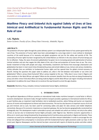 110 Asian Journal of Social Science and Management Technology
Asian Journal of Social Science and Management Technology
ISSN: 2313-7410
Volume 2 Issue 2, March-April 2020
Available at www.ajssmt.com
----------------------------------------------------------------------------------------------------------------------------------------------------
Maritime Piracy and Unlawful Acts against Safety of Lives at Sea:
Inimical and Antithetical to Fundamental Human Rights and the
Rule of Law
A.K. Mgbolu
Senior Lecturer, Faculty of Law, Ebonyi State University, Abakaliki, Nigeria.
ABSTRACT:
The protection of human rights through the justice delivery system is an indispensable feature of any system governed by the
rule of law. The protection of human rights have been acknowledged to a very large extent in most civilized or developed
countries of the world because of its necessity and global acceptance not just for the safety and sanctity of life. The
universality of human rights has been recognized by the United Nations as inherent in the very nature of human beings just
for its reflection. Today, the wave of economic globalization has given rise to increasing spread and sophistication of various
inimical activities and acts that negate the lofty ideals of the rule of law and protection of human lives at sea. The cross-
border movement of ships with people and cargo, merchandise, investment and finance that encourage urbanization and
globalization has been in most recent times threatened by piracy and armed robbery at sea, torture and various clandestine,
unholy attitudes that are antithetic to fundamental human rights and has opened door for global criminal economy to
flourish. Among the questions this paper seeks to address are, what is the link between trans-border or sea crime and
globalization? What is piracy (Hosti-Humanis)? Why is piracy targeted at the sea..? Why does it occur most in Nigeria and
some countries in the West African sub-region? What are the economic benefits from the sea that are being threatened by
piracy and other crimes? And what efforts are being made by Nigeria and the West African sub-region including international
cooperation’s to address the issue? Above all, to construct the way forward to arrest the ugly situation.
Keywords: Maritime, Piracy, Unlawful, Inimical, fundamental Human Rights, Antithetical.
-------------------------------------------------------------------------------------------------------------------------------------------------------
1. INTRODUCTION
The significant dependence of African countries on international trade makes maritime transport a crucial factor in Africa’s
economic development. Sea borne trade, through maritime transport provides a gateway to international markets for Africa,
as port facilities play an important trade facilitation role to landlocked countries, where fishing and tourism are important
sources of income-and employment to littoral and island economies. The sea has also become an important source of oil and
gas and minerals and as such, has been used for connecting cables and pipes for data services and mobile telephone
connectivity. Because of its economic importance as important gateway, the sea has become geographically constrained but
strategically vital. This development made it vulnerable to piracy and unlawful acts which are inimical, not only to the safety
of lives at sea but also to fundamental Human Rights principles under Nigerian law. Maritime economic opportunities in
Africa are in recent years being threatened by the growing trend of maritime piracy particularly in Nigeria and Somalia. These
unwanton act need to be combated squarely by governments and other relevant stakeholders in order to encourage the rule
of law and safeguard lives and property in consonance with the fundamental human rights provisions under our laws. In the
recent past, Nigerian Newspapers and the internet has been concerned with reports of attacks by pirates and other violent
 