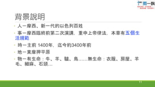 背景說明
 人－摩西、新一代的以色列百姓
 事－摩西臨終前第二次演講，重申上帝律法，本章有五個生
活規範
 時－主前 1400年，迄今約3400年前
 地－東摩押平原
 物－有生命：牛、羊、驢、鳥……無生命：衣服、房屋、羊
毛、細麻、石頭…
11
 