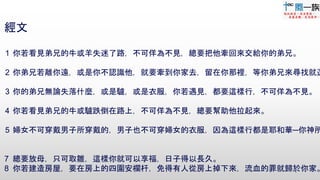 5
經文
1 你若看見弟兄的牛或羊失迷了路，不可佯為不見，總要把他牽回來交給你的弟兄。
2 你弟兄若離你遠，或是你不認識他，就要牽到你家去，留在你那裡，等你弟兄來尋找就還
3 你的弟兄無論失落什麼，或是驢，或是衣服，你若遇見，都要這樣行，不可佯為不見。
4 你若看見弟兄的牛或驢跌倒在路上，不可佯為不見，總要幫助他拉起來。
5 婦女不可穿戴男子所穿戴的，男子也不可穿婦女的衣服，因為這樣行都是耶和華─你神所
7 總要放母，只可取雛，這樣你就可以享福，日子得以長久。
8 你若建造房屋，要在房上的四圍安欄杆，免得有人從房上掉下來，流血的罪就歸於你家。
 