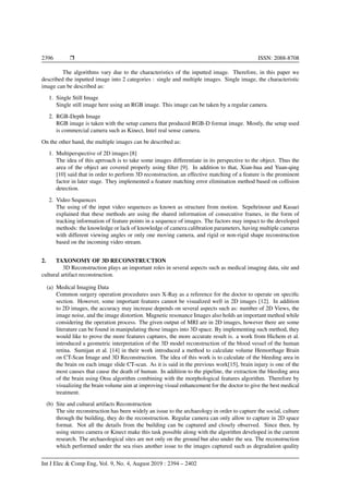 2396 Ì ISSN: 2088-8708
The algorithms vary due to the characteristics of the inputted image. Therefore, in this paper we
described the inputted image into 2 categories : single and multiple images. Single image, the characteristic
image can be described as:
1. Single Still Image
Single still image here using an RGB image. This image can be taken by a regular camera.
2. RGB-Depth Image
RGB image is taken with the setup camera that produced RGB-D format image. Mostly, the setup used
is commercial camera such as Kinect, Intel real sense camera.
On the other hand, the multiple images can be described as:
1. Multiperspective of 2D images [8]
The idea of this aprroach is to take some images differentiate in its perspective to the object. Thus the
area of the object are covered properly using ﬁlter [9]. In addition to that, Xian-hua and Yuan-qing
[10] said that in order to perform 3D reconstruction, an effective matching of a feature is the prominent
factor in later stage. They implemented a feature matching error elimination method based on collision
detection.
2. Video Sequences
The using of the input video sequences as known as structure from motion. Sepehrinour and Kasaei
explained that these methods are using the shared information of consecutive frames, in the form of
tracking information of feature points in a sequence of images. The factors may impact to the developed
methods: the knowledge or lack of knowledge of camera calibration parameters, having multiple cameras
with different viewing angles or only one moving camera, and rigid or non-rigid shape reconstruction
based on the incoming video stream.
2. TAXONOMY OF 3D RECONSTRUCTION
3D Reconstruction plays an important roles in several aspects such as medical imaging data, site and
cultural artifact reconstruction.
(a) Medical Imaging Data
Common surgery operation procedures uses X-Ray as a reference for the doctor to operate on speciﬁc
section. However, some important features cannot be visualized well in 2D images [12]. In addition
to 2D images, the accuracy may increase depends on several aspects such as: number of 2D Views, the
image noise, and the image distortion. Magnetic resonance Images also holds an important method while
considering the operation process. The given output of MRI are in 2D images, however there are some
literature can be found in manipulating those images into 3D space. By implementing such method, they
would like to prove the more features captures, the more accurate result is. a work from Hichem et al.
introduced a geometric interpretation of the 3D model reconstruction of the blood vessel of the human
retina. Sumijan et al. [14] in their work introduced a method to calculate volume Hemorrhage Brain
on CT-Scan Image and 3D Reconstruction. The idea of this work is to calculate of the bleeding area in
the brain on each image slide CT-scan. As it is said in the previous work[15], brain injury is one of the
most causes that cause the death of human. In addition to the pipeline, the extraction the bleeding area
of the brain using Otsu algorithm combining with the morphological features algorithm. Therefore by
visualizing the brain volume aim at improving visual enhancement for the doctor to give the best medical
treatment.
(b) Site and cultural artifacts Reconstruction
The site reconstruction has been widely an issue to the archaeology in order to capture the social, culture
through the building, they do the reconstruction. Regular camera can only allow to capture in 2D space
format. Not all the details from the building can be captured and closely observed. Since then, by
using stereo camera or Kinect make this task possible along with the algorithm developed in the current
research. The archaeological sites are not only on the ground but also under the sea. The reconstruction
which performed under the sea rises another issue to the images captured such as degradation quality
Int J Elec & Comp Eng, Vol. 9, No. 4, August 2019 : 2394 – 2402
 