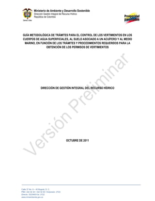 1 Ministerio de Ambiente y Desarrollo Sostenible
Dirección Gestión Integral del Recurso Hídrico
República de Colombia
Calle 37 No. 8 – 40 Bogotá, D. C.
PBX: 332 34 34 • 332 34 00 • Extensión: 2723
Directo: 3323400 Ext. 2722
www.minambiente.gov.co
GUÍA METODOLÓGICA DE TRÁMITES PARA EL CONTROL DE LOS VERTIMIENTOS EN LOS
CUERPOS DE AGUA SUPERFICIALES, AL SUELO ASOCIADO A UN ACUÍFERO Y AL MEDIO
MARINO, EN FUNCIÓN DE LOS TRÁMITES Y PROCEDIMIENTOS REQUERIDOS PARA LA
OBTENCIÓN DE LOS PERMISOS DE VERTIMIENTOS
DIRECCIÓN DE GESTIÓN INTEGRAL DEL RECURSO HÍDRICO
OCTUBRE DE 2011
 