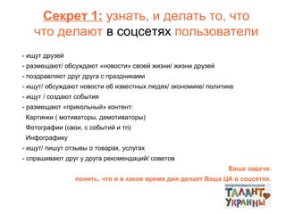 Секрет 1: узнать, и делать то, что
что делают в соцсетях пользователи
- ищут друзей
- размещают/ обсуждают «новости» своей жизни/ жизни друзей
- поздравляют друг друга с праздниками
- ищут/ обсуждают новости об известных людях/ экономике/ политике
- ищут / создают события
- размещают «прикольный» контент:
Картинки ( мотиваторы, демотиваторы)
Фотографии (свои, с событий и тп)
Инфографику
- ищут/ пишут отзывы о товарах, услугах
- спрашивают друг у друга рекомендаций/ советов
Ваша задача:
понять, что и в какое время дня делает Ваша ЦА в соцсетях.

 