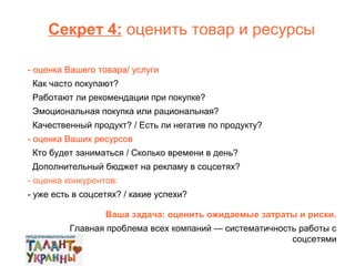 Секрет 4: оценить товар и ресурсы
- оценка Вашего товара/ услуги
Как часто покупают?
Работают ли рекомендации при покупке?
Эмоциональная покупка или рациональная?
Качественный продукт? / Есть ли негатив по продукту?
- оценка Ваших ресурсов
Кто будет заниматься / Сколько времени в день?
Дополнительный бюджет на рекламу в соцсетях?
- оценка конкурентов:
- уже есть в соцсетях? / какие успехи?
Ваша задача: оценить ожидаемые затраты и риски.
Главная проблема всех компаний — систематичность работы с
соцсетями

 
