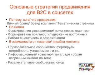 Основные стратегии продвижения
для В2С в соцсетях
По тому, кого/ что продвигаем:
Личный бренд/ Бренд компании/ Тематическая страница

По целям
- Формирование узнаваемости/ поиск новых клиентов
- Формирование лояльности/ удержание постоянных
- Работа с негативом/ с возражениями

В зависимости от тематики/ инсайта контента


- Образовательное сообщество: формируем
потребность, узнаваемость и тп.
- Информационный/ новостной канал, где собран
вторичный контент по теме
- Развлекательное сообщество: юмор

 